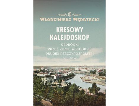 Kresowy kalejdoskop. Wędrówki przez Ziemie Wschodnie Drugiej Rzeczypospolitej 1918-1939