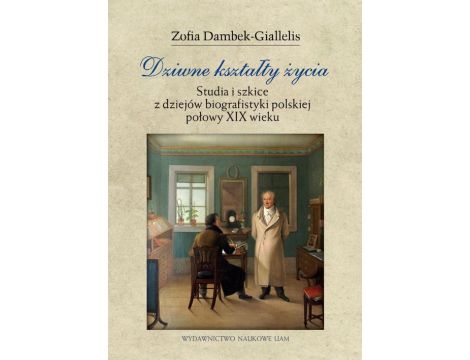 Dziwne kształty życia. Studia i szkice z dziejów biografistyki polskiej połowy XIX wieku