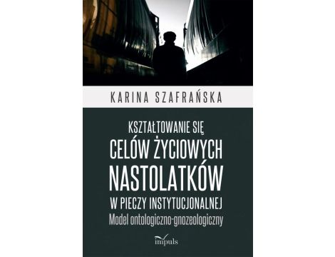 Kształtowanie się celów życiowych nastolatków w pieczy instytucjonalnej Model ontologiczno-gnozeologiczny