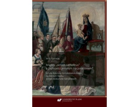 Między „sensus catholicus" a „uchrześcijanionym nacjonalizmem” Sztuka Kościoła rzymskokatolickiego na Górnym Śląsku wobec dyskursów narodowych