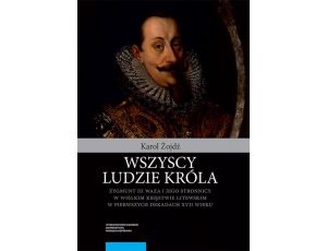Wszyscy ludzie króla. Zygmunt III Waza i jego stronnicy w Wielkim Księstwie Litewskim w pierwszych dekadach XVII wieku