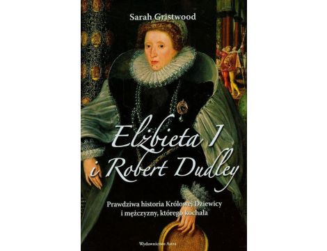 Elżbieta I i Robert Dudley Prawdziwa historia Królowej Dziewicy i mężczyzny, którego kochała