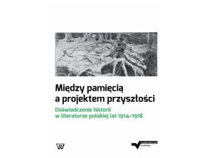 Między pamięcią a projektem przyszłości Doświadczenie historii w literaturze polskiej lat 1914-1918
