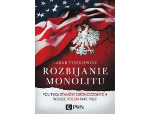 Rozbijanie monolitu Polityka Stanów Zjednoczonych wobec Polski 1945-1988