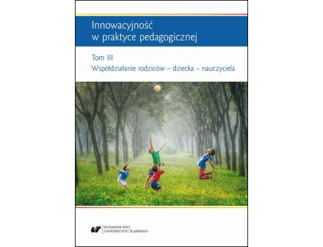 Innowacyjność w praktyce pedagogicznej. Tom. 3: Współdziałanie rodziców – dziecka – nauczyciela