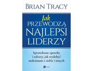 Jak przewodzą najlepsi liderzy. Sprawdzone sposoby i sekrety, jak wydobyć maksimum z siebie i innych