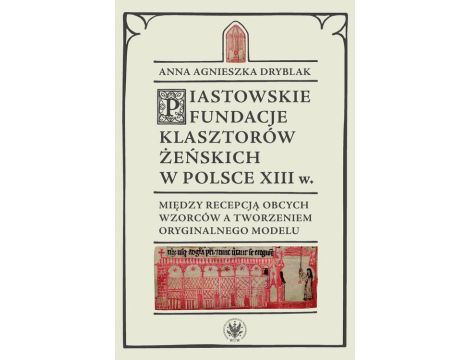 Piastowskie fundacje klasztorów żeńskich w Polsce XIII wieku Między recepcją obcych wzorców a tworzeniem oryginalnego modelu