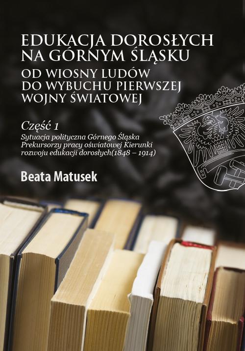 Edukacja dorosłych na Górnym Śląsku od Wiosny Ludów do wybuchu I wojny światowej Część 1 Sytuacja polityczna Górnego Śląska Prekursorzy pracy oświatowej Kierunki rozwoju edukacji dorosłych (1848–1914) — okładka e-booka