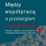 Między współpracą a przetargiem i rywalizacją. Relacje rządowo-samorządowe w systemie administracji publicznej — okładka e-booka